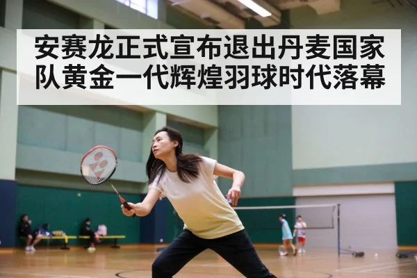 安赛龙正式宣布退出丹麦国家队黄金一代辉煌羽球时代落幕